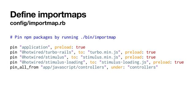 Define importmaps
con
fi
g/importmap.rb
# Pin npm packages by running ./bin/importmap


pin "application", preload: true


pin "@hotwired/turbo-rails", to: "turbo.min.js", preload: true


pin "@hotwired/stimulus", to: "stimulus.min.js", preload: true


pin "@hotwired/stimulus-loading", to: "stimulus-loading.js", preload: true


pin_all_from "app/javascript/controllers", under: "controllers"
