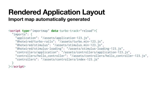 Rendered Application Layout
Import map automatically generated
{


"imports": {


"application": "/assets/application-123.js",


"@hotwired/turbo-rails": "/assets/turbo.min-123.js",


"@hotwired/stimulus": "/assets/stimulus.min-123.js",


"@hotwired/stimulus-loading": "/assets/stimulus-loading-123.js",


"controllers/application": "/assets/controllers/application-123.js",


"controllers/hello_controller": "/assets/controllers/hello_controller-123.js",


"controllers": "/assets/controllers/index-123.js"


}


}
