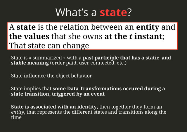 What’s a state?
State is « summarized » with a past participle that has a static and
stable meaning (order paid, user connected, etc.)
State influence the object behavior
State implies that some Data Transformations occured during a
state transition, triggered by an event
State is associated with an identity, then together they form an
entity, that represents the different states and transitions along the
time
A state is the relation between an entity and
the values that she owns at the t instant;
That state can change
