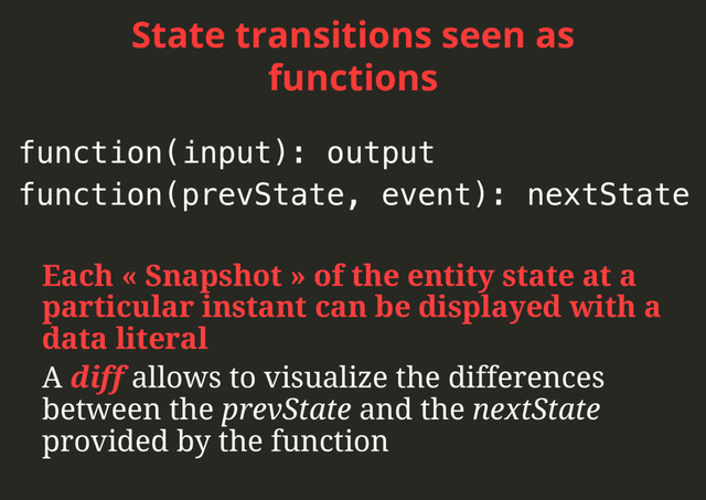 State transitions seen as
functions
Each « Snapshot » of the entity state at a
particular instant can be displayed with a
data literal
A diff allows to visualize the differences
between the prevState and the nextState
provided by the function
function(input): output!
function(prevState, event): nextState!
