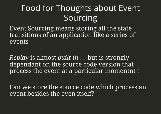 Food for Thoughts about Event
Sourcing
Event Sourcing means storing all the state
transitions of an application like a series of
events
Replay is almost built-in … but is strongly
dependant on the source code version that
process the event at a particular momentnt t
Can we store the source code which process an
event besides the even itself?
