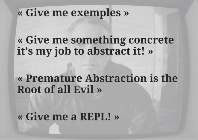 « Give me exemples »
« Give me something concrete
it’s my job to abstract it! »
« Premature Abstraction is the
Root of all Evil »
« Give me a REPL! »
