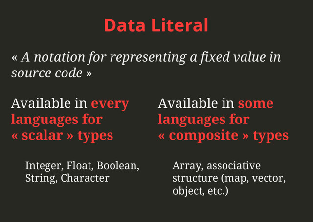 Data Literal
« A notation for representing a fixed value in
source code »
Available in some
languages for
« composite » types
Array, associative
structure (map, vector,
object, etc.)
Available in every
languages for
« scalar » types
Integer, Float, Boolean,
String, Character
