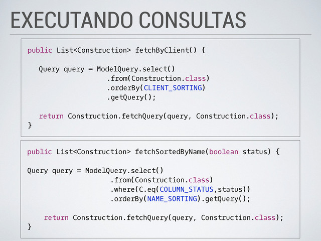 EXECUTANDO CONSULTAS
public List fetchByClient() {
Query query = ModelQuery.select()
.from(Construction.class)
.orderBy(CLIENT_SORTING)
.getQuery();
return Construction.fetchQuery(query, Construction.class);
}
public List fetchSortedByName(boolean status) {
Query query = ModelQuery.select()
.from(Construction.class)
.where(C.eq(COLUMN_STATUS,status))
.orderBy(NAME_SORTING).getQuery();
return Construction.fetchQuery(query, Construction.class);
}

