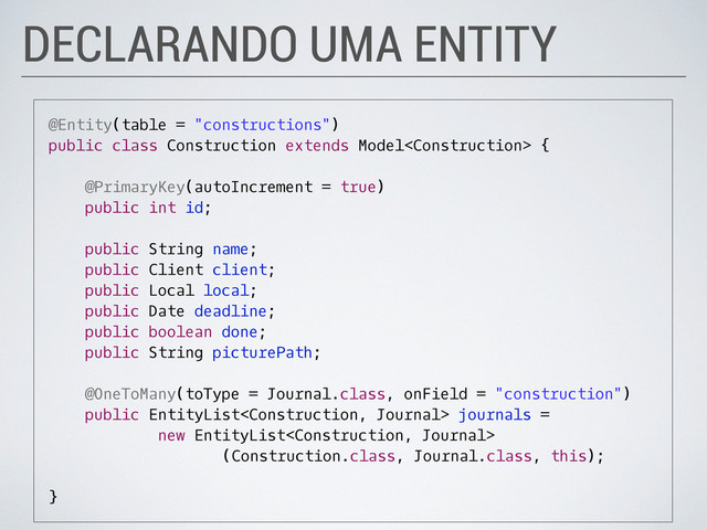 DECLARANDO UMA ENTITY
@Entity(table = "constructions")
public class Construction extends Model {
@PrimaryKey(autoIncrement = true)
public int id;
public String name;
public Client client;
public Local local;
public Date deadline;
public boolean done;
public String picturePath;
@OneToMany(toType = Journal.class, onField = "construction")
public EntityList journals =
new EntityList
(Construction.class, Journal.class, this);
}
