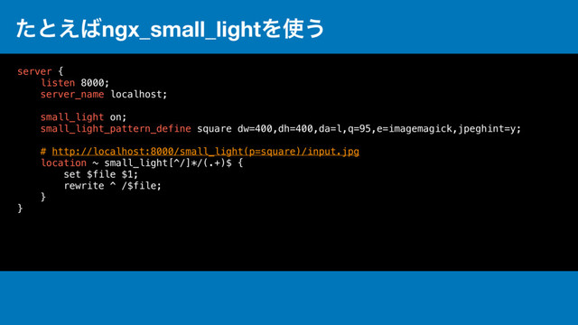 ͨͱ͑͹ngx_small_lightΛ࢖͏
server {
listen 8000;
server_name localhost;
small_light on;
small_light_pattern_define square dw=400,dh=400,da=l,q=95,e=imagemagick,jpeghint=y;
# http://localhost:8000/small_light(p=square)/input.jpg
location ~ small_light[^/]*/(.+)$ {
set $file $1;
rewrite ^ /$file;
}
}
