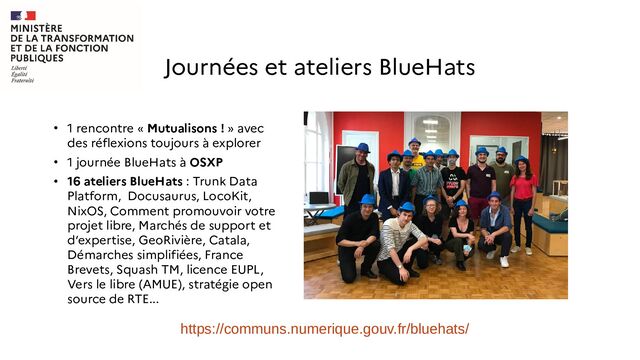 ●
1 rencontre « Mutualisons ! » avec
des réflexions toujours à explorer
●
1 journée BlueHats à OSXP
●
16 ateliers BlueHats : Trunk Data
Platform, Docusaurus, LocoKit,
NixOS, Comment promouvoir votre
projet libre, Marchés de support et
d’expertise, GeoRivière, Catala,
Démarches simplifiées, France
Brevets, Squash TM, licence EUPL,
Vers le libre (AMUE), stratégie open
source de RTE...
Journées et ateliers BlueHats
https://communs.numerique.gouv.fr/bluehats/
