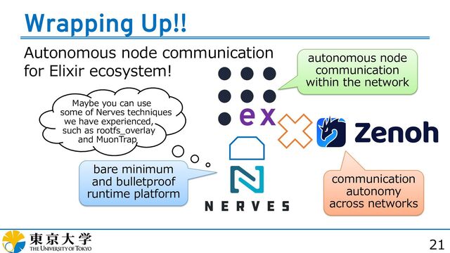 Autonomous node communication
for Elixir ecosystem!
21
Wrapping Up!!
communication
autonomy
across networks
bare minimum
and bulletproof
runtime platform
autonomous node
communication
within the network
Maybe you can use
some of Nerves techniques
we have experienced,
such as rootfs_overlay
and MuonTrap
