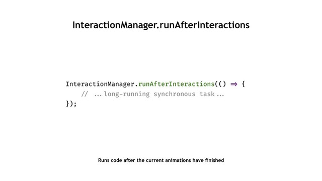 InteractionManager.runAfterInteractions
InteractionManager.runAfterInteractions(() "=> {
"// ""...long-running synchronous task""...
});
Runs code after the current animations have finished

