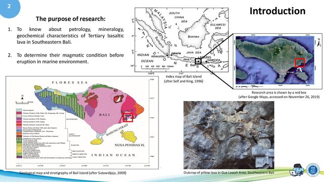 2
Index map of Bali Island
(after Self and King, 1996)
Research area is shown by a red box
(after Google Maps, accessed on November 26, 2019)
Geological map and stratigraphy of Bali Island (after Sutawidjaja, 2009) Outcrop of pillow lava in Gua Lawah Area, Southeastern Bali
The purpose of research:
1. To know about petrology, mineralogy,
geochemical characteristics of Tertiary basaltic
lava in Southeastern Bali.
2. To determine their magmatic condition before
eruption in marine environment.
Introduction
