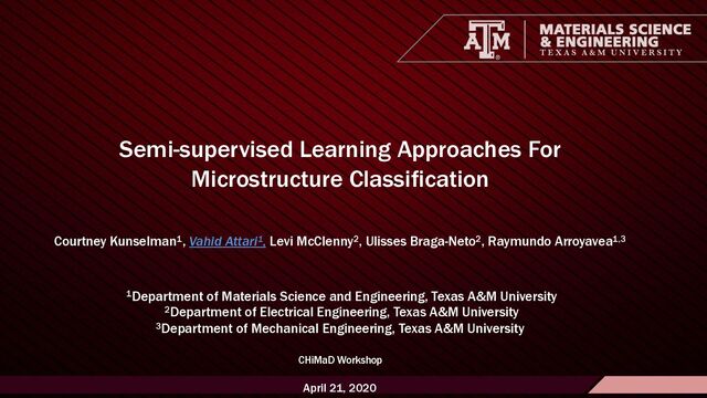1
Materials Science & Engineering Department Computational Materials Sci. Lab.
Semi-supervised Learning Approaches For
Microstructure Classification
Courtney Kunselman1, Vahid Attari1, Levi McClenny2, Ulisses Braga-Neto2, Raymundo Arroyavea1,3
1Department of Materials Science and Engineering, Texas A&M University
2Department of Electrical Engineering, Texas A&M University
3Department of Mechanical Engineering, Texas A&M University
CHiMaD Workshop
April 21, 2020
