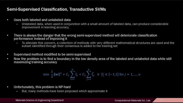 23
Materials Science & Engineering Department Computational Materials Sci. Lab. 23
Semi-Supervised Classification, Transductive SVMs
• Uses both labeled and unlabeled data
– Unlabeled data, when used in conjunction with a small amount of labeled data, can produce considerable
improvement in learning accuracy.
• There is always the danger that the wrong semi-supervised method will deteriorate classification
performance instead of improving it
– To alleviate this concern, a collection of methods with very different mathematical structures are used and the
subset identified through their consensus is added to the training set
• Supervised method modified to be semi-supervised
• Now the problem is to find a boundary in the low density area of the labeled and unlabeled data while still
maximizing training accuracy
min
1
2
& ' + )*
+
,-*
.
ξ,
+ )'
+
0-*
1
2
ξ0
∋ 4
50
∈ −1,1 for < = 1, … , ?
• Unfortunately, this problem is NP-hard
– But, many methods have been proposed which approximate it
