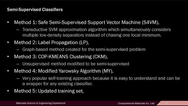 24
Materials Science & Engineering Department Computational Materials Sci. Lab. 24
Semi-Supervised Classifiers
• Method 1: Safe Semi-Supervised Support Vector Machine (S4VM),
– Transductive SVM approximation algorithm which simultaneously considers
multiple low-density separators instead of chasing one local minimum.
• Method 2: Label Propagation (LP),
– Graph-based method created for the semi-supervised problem
• Method 3: COP-KMEANS Clustering (CKM),
– Unsupervised method modified to be semi-supervised
• Method 4: Modified Yarowsky Algorithm (MY),
– Very popular self-training approach because it is easy to understand and can be
a wrapper for any existing classifier.
• Method 5: Updated training set,

