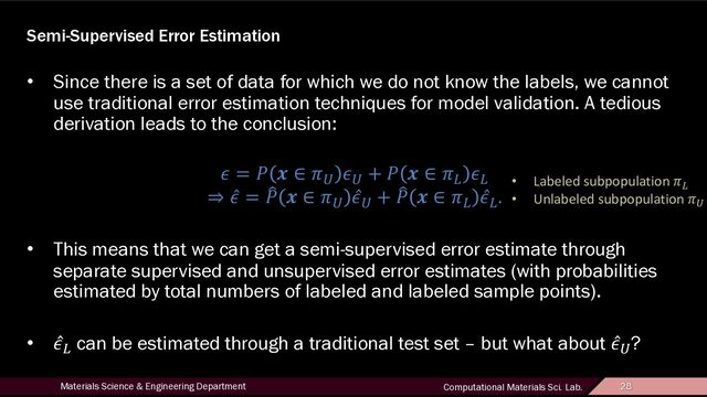 28
Materials Science & Engineering Department Computational Materials Sci. Lab. 28
Semi-Supervised Error Estimation
• Since there is a set of data for which we do not know the labels, we cannot
use traditional error estimation techniques for model validation. A tedious
derivation leads to the conclusion:
! = # $ ∈ &'
!'
+ # $ ∈ &)
!)
⇒ ̂
! = ,
# $ ∈ &'
̂
!'
+ ,
# $ ∈ &)
̂
!)
.
• This means that we can get a semi-supervised error estimate through
separate supervised and unsupervised error estimates (with probabilities
estimated by total numbers of labeled and labeled sample points).
• ̂
!) can be estimated through a traditional test set – but what about ̂
!'?
• Labeled subpopulation &)
• Unlabeled subpopulation &'
