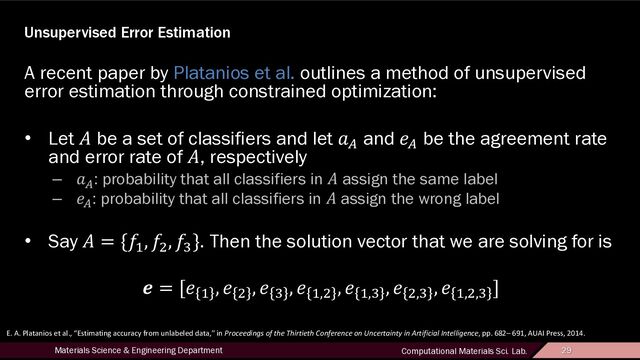 29
Materials Science & Engineering Department Computational Materials Sci. Lab. 29
Unsupervised Error Estimation
A recent paper by Platanios et al. outlines a method of unsupervised
error estimation through constrained optimization:
• Let ! be a set of classifiers and let "# and $# be the agreement rate
and error rate of !, respectively
– "#: probability that all classifiers in ! assign the same label
– $#: probability that all classifiers in ! assign the wrong label
• Say ! = {'(
, '*
, '+
}. Then the solution vector that we are solving for is
- = [$ (
, $ *
, $ +
, $ (,*
, $ (,+
, $ *,+
, $ (,*,+
]
E. A. Platanios et al., “Estimating accuracy from unlabeled data,” in Proceedings of the Thirtieth Conference on Uncertainty in Artificial Intelligence, pp. 682– 691, AUAI Press, 2014.
