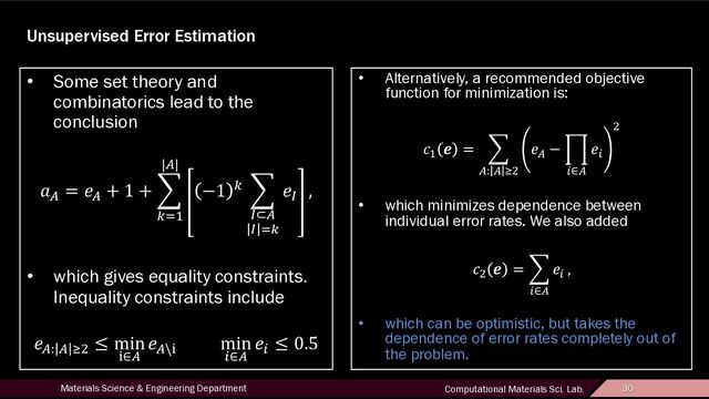 30
Materials Science & Engineering Department Computational Materials Sci. Lab. 30
Unsupervised Error Estimation
• Some set theory and
combinatorics lead to the
conclusion
!"
= $"
+ 1 + '
()*
|"|
−1 ( '
-⊂"
- )(
$-
,
• which gives equality constraints.
Inequality constraints include
$": " 12
≤ min
7∈"
$"\7
min
:∈"
$:
≤ 0.5
• Alternatively, a recommended objective
function for minimization is:
>*
? = '
": " 12
$"
− @
:∈"
$:
2
• which minimizes dependence between
individual error rates. We also added
>2
? = '
:∈"
$:
,
• which can be optimistic, but takes the
dependence of error rates completely out of
the problem.
