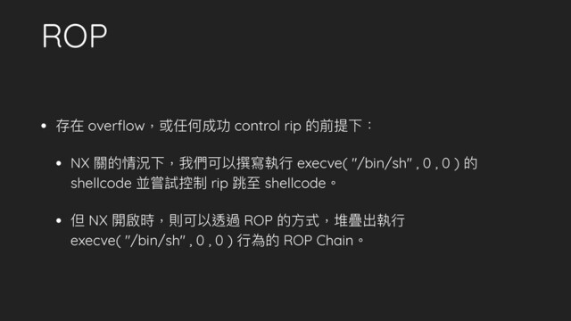 ROP
• 存在 overﬂow，或任何成功 control rip 的前提下：
• NX 關的情況下，我們可以撰寫執⾏行行 execve( "/bin/sh" , 0 , 0 ) 的
shellcode 並嘗試控制 rip 跳⾄至 shellcode。
• 但 NX 開啟時，則可以透過 ROP 的⽅方式，堆疊出執⾏行行 
execve( "/bin/sh" , 0 , 0 ) ⾏行行為的 ROP Chain。
