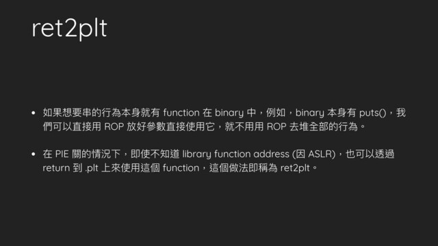 ret2plt
• 如果想要串串的⾏行行為本⾝身就有 function 在 binary 中，例例如，binary 本⾝身有 puts()，我
們可以直接⽤用 ROP 放好參參數直接使⽤用它，就不⽤用⽤用 ROP 去堆全部的⾏行行為。
• 在 PIE 關的情況下，即使不知道 library function address (因 ASLR)，也可以透過
return 到 .plt 上來來使⽤用這個 function，這個做法即稱為 ret2plt。
