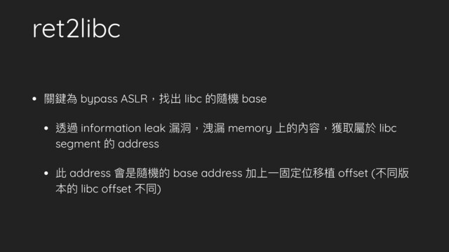 ret2libc
• 關鍵為 bypass ASLR，找出 libc 的隨機 base
• 透過 information leak 漏洞洞，洩漏 memory 上的內容，獲取屬於 libc
segment 的 address
• 此 address 會是隨機的 base address 加上⼀一固定位移植 offset (不同版
本的 libc offset 不同)
