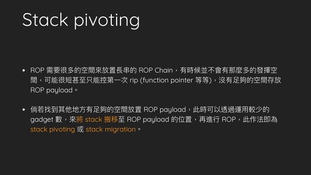 Stack pivoting
• ROP 需要很多的空間來來放置長串串的 ROP Chain，有時候並不會有那麼多的發揮空
間，可能很短甚⾄至只能控第⼀一次 rip (function pointer 等等)，沒有⾜足夠的空間存放
ROP payload。
• 倘若若找到其他地⽅方有⾜足夠的空間放置 ROP payload，此時可以透過運⽤用較少的
gadget 數，來來將 stack 搬移⾄至 ROP payload 的位置，再進⾏行行 ROP，此作法即為
stack pivoting 或 stack migration。
