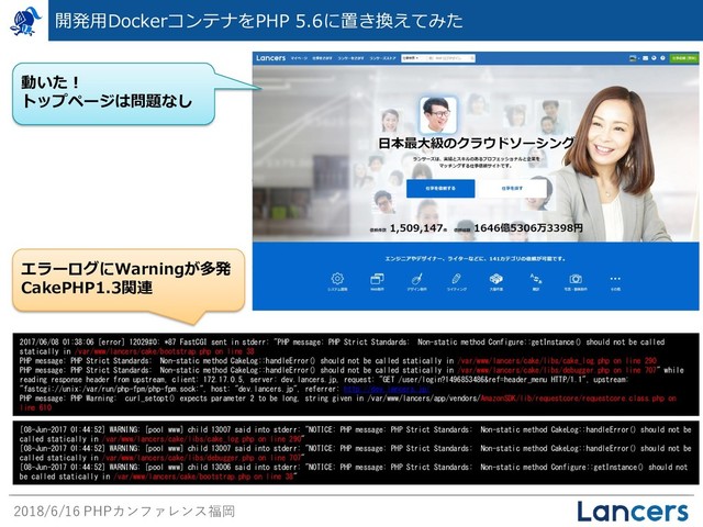 2018/6/16 PHPカンファレンス福岡
開発用DockerコンテナをPHP 5.6に置き換えてみた
2017/06/08 01:38:06 [error] 12029#0: *87 FastCGI sent in stderr: "PHP message: PHP Strict Standards: Non-static method Configure::getInstance() should not be called
statically in /var/www/lancers/cake/bootstrap.php on line 38
PHP message: PHP Strict Standards: Non-static method CakeLog::handleError() should not be called statically in /var/www/lancers/cake/libs/cake_log.php on line 290
PHP message: PHP Strict Standards: Non-static method CakeLog::handleError() should not be called statically in /var/www/lancers/cake/libs/debugger.php on line 707" while
reading response header from upstream, client: 172.17.0.5, server: dev.lancers.jp, request: "GET /user/login?1496853486&ref=header_menu HTTP/1.1", upstream:
"fastcgi://unix:/var/run/php-fpm/php-fpm.sock:", host: "dev.lancers.jp", referrer: http://dev.lancers.jp/
PHP message: PHP Warning: curl_setopt() expects parameter 2 to be long, string given in /var/www/lancers/app/vendors/AmazonSDK/lib/requestcore/requestcore.class.php on
line 610
[08-Jun-2017 01:44:52] WARNING: [pool www] child 13007 said into stderr: "NOTICE: PHP message: PHP Strict Standards: Non-static method CakeLog::handleError() should not be
called statically in /var/www/lancers/cake/libs/cake_log.php on line 290"
[08-Jun-2017 01:44:52] WARNING: [pool www] child 13007 said into stderr: "NOTICE: PHP message: PHP Strict Standards: Non-static method CakeLog::handleError() should not be
called statically in /var/www/lancers/cake/libs/debugger.php on line 707"
[08-Jun-2017 01:44:52] WARNING: [pool www] child 13006 said into stderr: "NOTICE: PHP message: PHP Strict Standards: Non-static method Configure::getInstance() should not
be called statically in /var/www/lancers/cake/bootstrap.php on line 38"
動いた！
トップページは問題なし
エラーログにWarningが多発
CakePHP1.3関連
