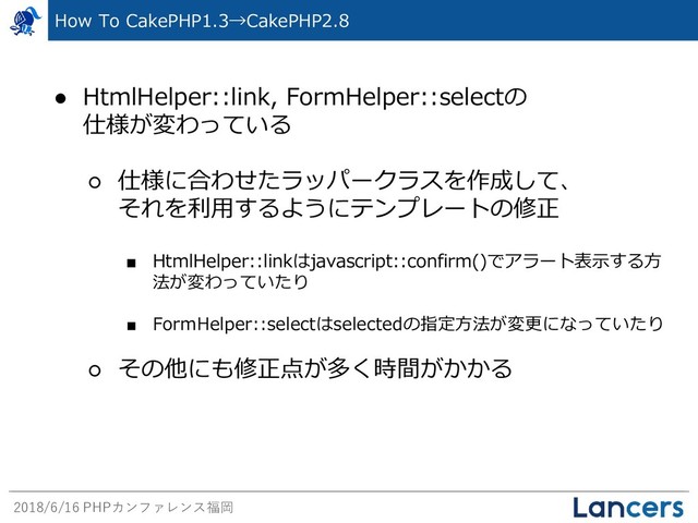 2018/6/16 PHPカンファレンス福岡
● HtmlHelper::link, FormHelper::selectの
仕様が変わっている
○ 仕様に合わせたラッパークラスを作成して、
それを利用するようにテンプレートの修正
■ HtmlHelper::linkはjavascript::confirm()でアラート表示する方
法が変わっていたり
■ FormHelper::selectはselectedの指定方法が変更になっていたり
○ その他にも修正点が多く時間がかかる
How To CakePHP1.3→CakePHP2.8
