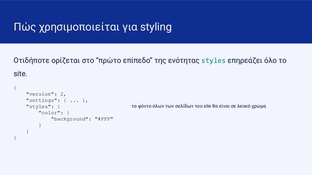 Πώς χρησιμοποιείται για styling
Οτιδήποτε ορίζεται στο “πρώτο επίπεδο” της ενότητας styles επηρεάζει όλο το
site.
{
"version": 2,
"settings": { ... },
"styles": {
"color": {
"background": "#FFF"
}
}
}
το φόντο όλων των σελίδων του site θα είναι σε λευκό χρώμα
