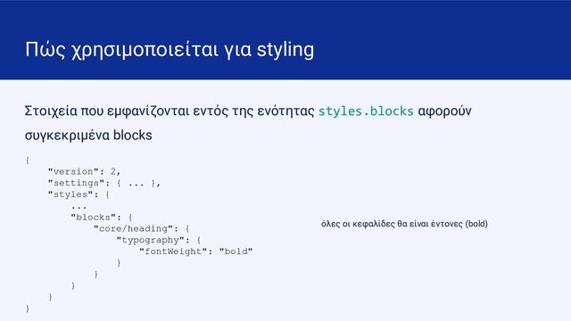 Πώς χρησιμοποιείται για styling
Στοιχεία που εμφανίζονται εντός της ενότητας styles.blocks αφορούν
συγκεκριμένα blocks
{
"version": 2,
"settings": { ... },
"styles": {
...
"blocks": {
"core/heading": {
"typography": {
"fontWeight": "bold"
}
}
}
}
}
όλες οι κεφαλίδες θα είναι έντονες (bold)
