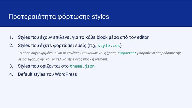 Προτεραιότητα φόρτωσης styles
1. Styles που έχουν επιλεγεί για το κάθε block μέσα από τον editor
2. Styles που έχετε φορτώσει εσείς (π.χ. style.css)
Το πόσο συγκεκριμένοι είναι οι κανόνες CSS καθώς και η χρήση !important μπορούν να επηρεάσουν την
σειρά εφαρμογής και το τελικό style ενός block ή element.
3. Styles που ορίζονται στο theme.json
4. Default styles του WordPress
