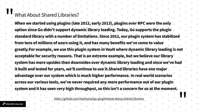 "
"
What About Shared Libraries?
When we started using plugins (late
2
0
1
2
, early
2
0
1
3
), plugins over RPC were the only
option since Go didn't support dynamic library loading. Today, Go supports the plugin
standard library with a number of limitations. Since
2
0
1
2
, our plugin system has stabilized
from tens of millions of users using it, and has many benefits we've come to value
greatly.For example, we use this plugin system in Vault where dynamic library loading is not
acceptable for security reasons. That is an extreme example, but we believe our library
system has more upsides than downsides over dynamic library loading and since we've had
it built and tested for years, we'll continue to use it.Shared libraries have one major
advantage over our system which is much higher performance. In real world scenarios
across our various tools, we've never required any more performance out of our plugin
system and it has seen very high throughput, so this isn't a concern for us at the moment.
https://github.com/hashicorp/go-plugin#what-about-shared-libraries
