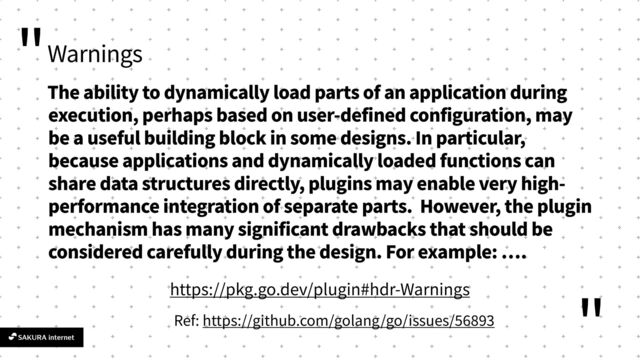 "
"
Warnings
The ability to dynamically load parts of an application during
execution, perhaps based on user-defined configuration, may
be a useful building block in some designs. In particular,
because applications and dynamically loaded functions can
share data structures directly, plugins may enable very high-
performance integration of separate parts. However, the plugin
mechanism has many significant drawbacks that should be
considered carefully during the design. For example:
…
.
Ref: https://github.com/golang/go/issues/
5 68
93
https://pkg.go.dev/plugin#hdr-Warnings
