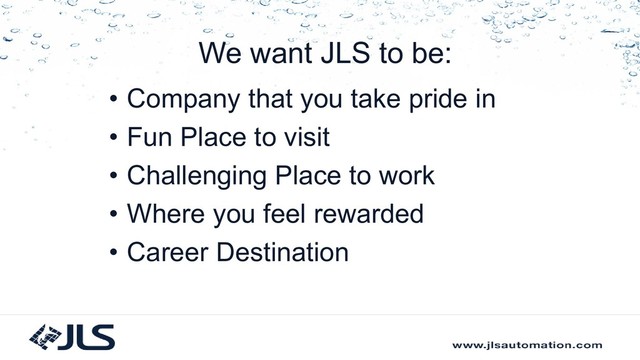 We want JLS to be:
• Company that you take pride in
• Fun Place to visit
• Challenging Place to work
• Where you feel rewarded
• Career Destination
