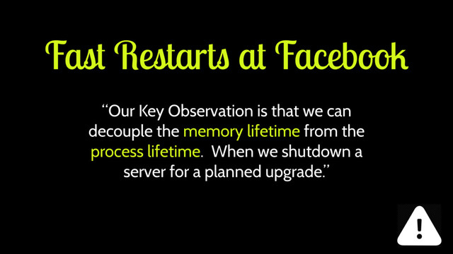 Fast Restarts at Facebook
“Our Key Observation is that we can
decouple the memory lifetime from the
process lifetime. When we shutdown a
server for a planned upgrade.”
