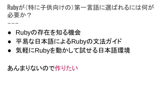 Rubyが（特に子供向けの）第一言語に選ばれるには何が
必要か？
● Rubyの存在を知る機会
● 平易な日本語によるRubyの文法ガイド
● 気軽にRubyを動かして試せる日本語環境 
 
あんまりないので作りたい 
