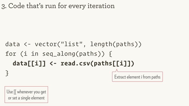 data <- vector("list", length(paths))
for (i in seq_along(paths)) {
data[[i]] <- read.csv(paths[[i]])
}
3. Code that’s run for every iteration
Extract element i from paths
Use [[ whenever you get
or set a single element
