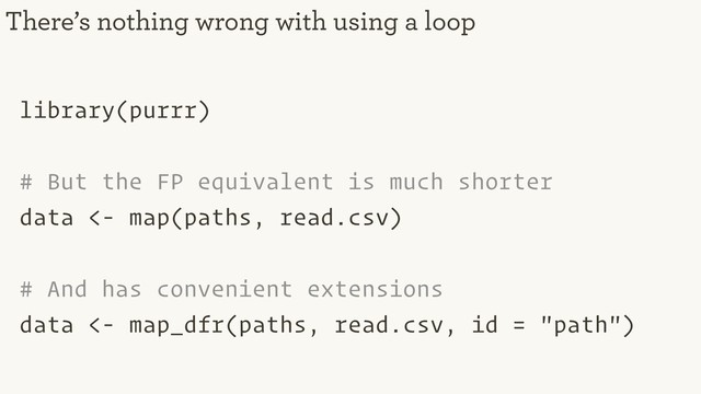 library(purrr)
# But the FP equivalent is much shorter
data <- map(paths, read.csv)
# And has convenient extensions
data <- map_dfr(paths, read.csv, id = "path")
There’s nothing wrong with using a loop
