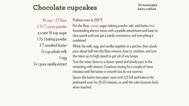 ¾ cup + 2T ﬂour
2 ½ T cocoa powder
a scant ¾ cup sugar
1 ½ t baking powder
3 T unsalted butter
½ cup whole milk
1 egg
¼ t pure vanilla extract
Preheat oven to 350°F.
Put the ﬂour, cocoa, sugar, baking powder, salt, and butter in a
freestanding electric mixer with a paddle attachment and beat on
slow speed until you get a sandy consistency and everything is
combined.
Whisk the milk, egg, and vanilla together in a pitcher, then slowly
pour about half into the ﬂour mixture, beat to combine, and turn
the mixer up to high speed to get rid of any lumps.
Turn the mixer down to a slower speed and slowly pour in the
remaining milk mixture. Continue mixing for a couple of more
minutes until the batter is smooth but do not overmix.
Spoon the batter into paper cases until 2/3 full and bake in the
preheated oven for 20-25 minutes, or until the cake bounces back
when touched.
Chocolate cupcakes The hummingbird
bakery cookbook
