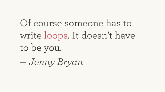 Of course someone has to
write loops. It doesn’t have
to be you.
— Jenny Bryan
