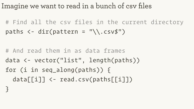 # Find all the csv files in the current directory
paths <- dir(pattern = "\\.csv$")
# And read them in as data frames
data <- vector("list", length(paths))
for (i in seq_along(paths)) {
data[[i]] <- read.csv(paths[[i]])
}
Imagine we want to read in a bunch of csv ﬁles
