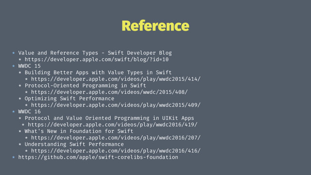 Reference
* Value and Reference Types - Swift Developer Blog
* https://developer.apple.com/swift/blog/?id=10
* WWDC 15
* Building Better Apps with Value Types in Swift
* https://developer.apple.com/videos/play/wwdc2015/414/
* Protocol-Oriented Programming in Swift
* https://developer.apple.com/videos/wwdc/2015/408/
* Optimizing Swift Performance
* https://developer.apple.com/videos/play/wwdc2015/409/
* WWDC 16
* Protocol and Value Oriented Programming in UIKit Apps
* https://developer.apple.com/videos/play/wwdc2016/419/
* What's New in Foundation for Swift
* https://developer.apple.com/videos/play/wwdc2016/207/
* Understanding Swift Performance
* https://developer.apple.com/videos/play/wwdc2016/416/
* https://github.com/apple/swift-corelibs-foundation
