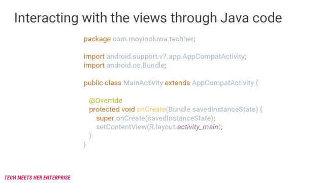 Interacting with the views through Java code
package com.moyinoluwa.techher;
import android.support.v7.app.AppCompatActivity;
import android.os.Bundle;
public class MainActivity extends AppCompatActivity {
@Override
protected void onCreate(Bundle savedInstanceState) {
super.onCreate(savedInstanceState);
setContentView(R.layout.activity_main);
}
}
TECH MEETS HER ENTERPRISE
