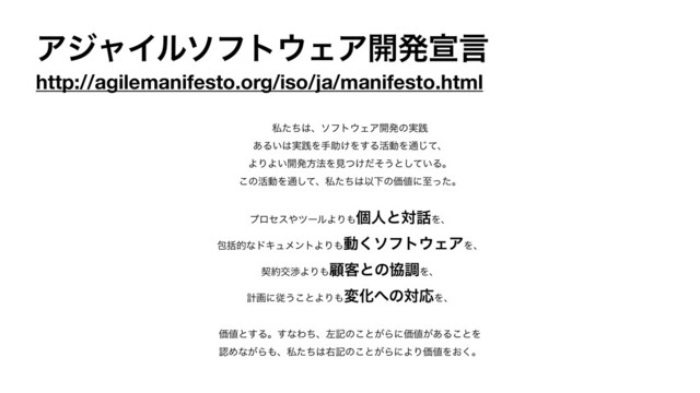 ΞδϟΠϧιϑτ΢ΣΞ։ൃએݴ
http://agilemanifesto.org/iso/ja/manifesto.html
ࢲͨͪ͸ɺιϑτ΢ΣΞ։ൃͷ࣮ફ

͋Δ͍͸࣮ફΛखॿ͚Λ͢Δ׆ಈΛ௨ͯ͡ɺ

ΑΓΑ͍։ൃํ๏Λݟ͚ͭͩͦ͏ͱ͍ͯ͠Δɻ

͜ͷ׆ಈΛ௨ͯ͠ɺࢲͨͪ͸ҎԼͷՁ஋ʹࢸͬͨɻ

ϓϩηε΍πʔϧΑΓ΋ݸਓͱର࿩Λɺ

แׅతͳυΩϡϝϯτΑΓ΋ಈ͘ιϑτ΢ΣΞΛɺ

ܖ໿ަবΑΓ΋ސ٬ͱͷڠௐΛɺ

ܭըʹै͏͜ͱΑΓ΋มԽ΁ͷରԠΛɺ

Ձ஋ͱ͢Δɻ͢ͳΘͪɺࠨهͷ͜ͱ͕ΒʹՁ஋͕͋Δ͜ͱΛ

ೝΊͳ͕Β΋ɺࢲͨͪ͸ӈهͷ͜ͱ͕ΒʹΑΓՁ஋Λ͓͘ɻ
