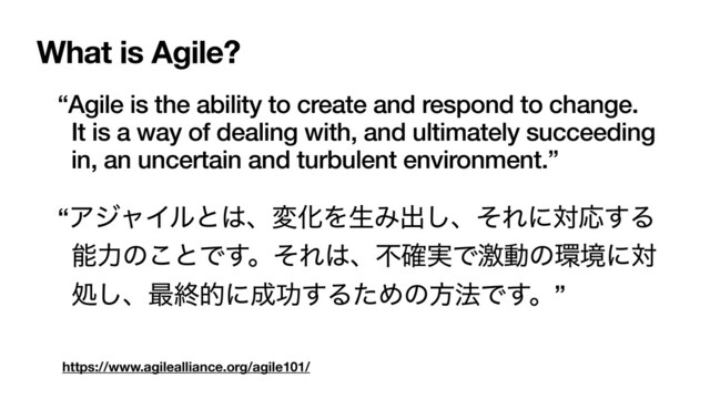 https://www.agilealliance.org/agile101/
“Agile is the ability to create and respond to change.
It is a way of dealing with, and ultimately succeeding
in, an uncertain and turbulent environment.”
“ΞδϟΠϧͱ͸ɺมԽΛੜΈग़͠ɺͦΕʹରԠ͢Δ
ೳྗͷ͜ͱͰ͢ɻͦΕ͸ɺෆ࣮֬Ͱܹಈͷ؀ڥʹର
ॲ͠ɺ࠷ऴతʹ੒ޭ͢ΔͨΊͷํ๏Ͱ͢ɻ”
What is Agile?
