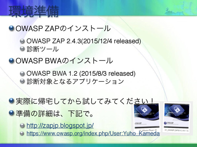 ؀ڥ४උ
OWASP ZAPͷΠϯετʔϧ
OWASP ZAP 2.4.3(2015/12/4 released)
਍அπʔϧ
OWASP BWAͷΠϯετʔϧ
OWASP BWA 1.2 (2015/8/3 released)
਍அର৅ͱͳΔΞϓϦέʔγϣϯ
࣮ࡍʹؼ୐͔ͯ͠Βࢼͯ͠Έ͍ͯͩ͘͞ʂ
४උͷৄࡉ͸ɺԼهͰɻ
http://zapjp.blogspot.jp/
https://www.owasp.org/index.php/User:Yuho_Kameda
