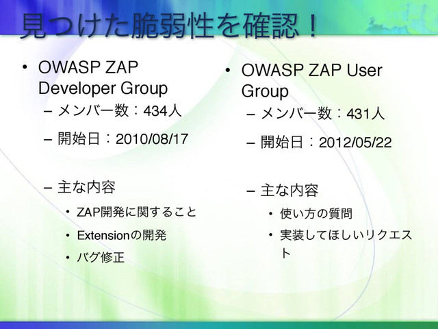 ݟ͚ͭͨ੬ऑੑΛ֬ೝʂ
• OWASP ZAP
Developer Group
– ϝϯόʔ਺ɿ434ਓ
– ։࢝೔ɿ2010/08/17
– ओͳ಺༰
• ZAP։ൃʹؔ͢Δ͜ͱ
• Extensionͷ։ൃ
• όάमਖ਼
• OWASP ZAP User
Group
– ϝϯόʔ਺ɿ431ਓ
– ։࢝೔ɿ2012/05/22
– ओͳ಺༰
• ࢖͍ํͷ࣭໰
• ࣮૷ͯ͠΄͍͠ϦΫΤε
τ
