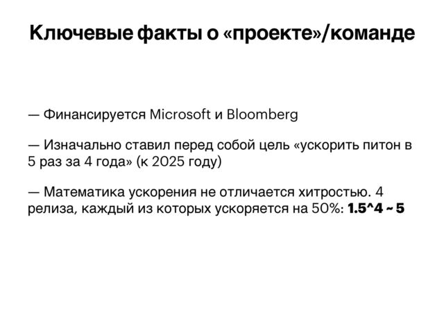 — Финансируется Microsoft и Bloomberg


— Изначально ставил перед собой цель «ускорить питон в
5 раз за 4 года» (к 2025 году)


— Математика ускорения не отличается хитростью. 4
релиза, каждый из которых ускоряется на 50%: 1.5^4 ~ 5
Ключевые факты о «проекте»/команде

