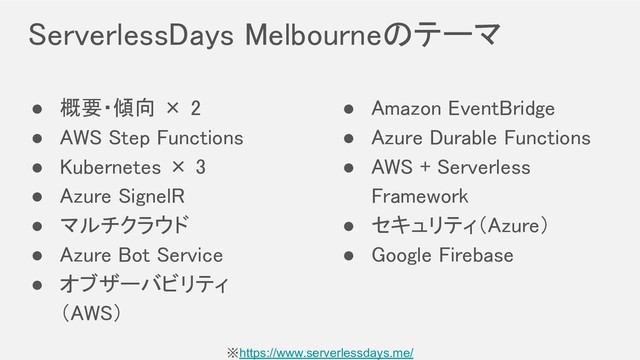 ServerlessDays Melbourneのテーマ 
● 概要・傾向 × 2 
● AWS Step Functions 
● Kubernetes × 3 
● Azure SignelR 
● マルチクラウド 
● Azure Bot Service 
● オブザーバビリティ 
（AWS） 
● Amazon EventBridge 
● Azure Durable Functions 
● AWS + Serverless
Framework 
● セキュリティ（Azure） 
● Google Firebase 
※https://www.serverlessdays.me/
