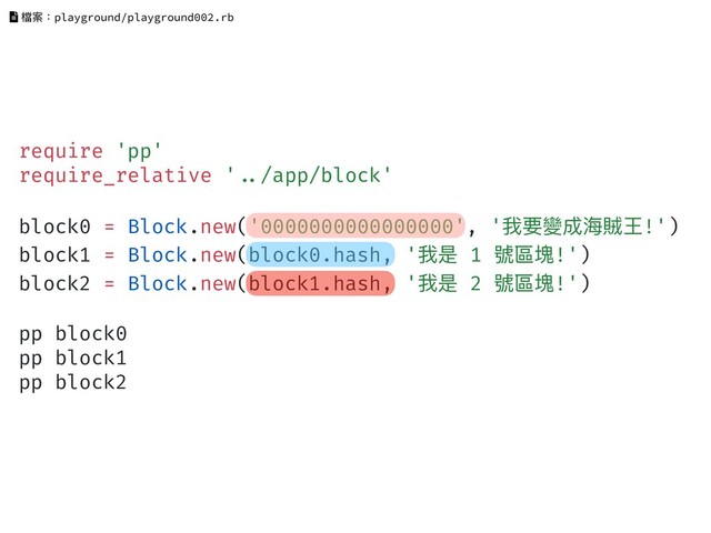 require 'pp'
require_relative '!../app/block'
block0 = Block.new('0000000000000000', '我要變成海海賊王!')
block1 = Block.new(block0.hash, '我是 1 號區塊!')
block2 = Block.new(block1.hash, '我是 2 號區塊!')
pp block0
pp block1
pp block2
檔案：playground/playground002.rb
