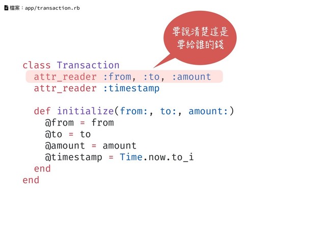 class Transaction
attr_reader :from, :to, :amount
attr_reader :timestamp
def initialize(from:, to:, amount:)
@from = from
@to = to
@amount = amount
@timestamp = Time.now.to_i
end
end
檔案：app/transaction.rb
要說清楚這是
要給誰的錢
