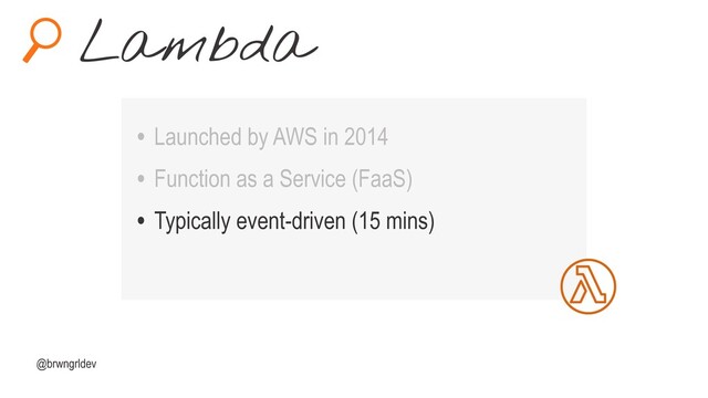 Lambda
@brwngrldev
• Launched by AWS in 2014
• Function as a Service (FaaS)
• Typically event-driven (15 mins)
